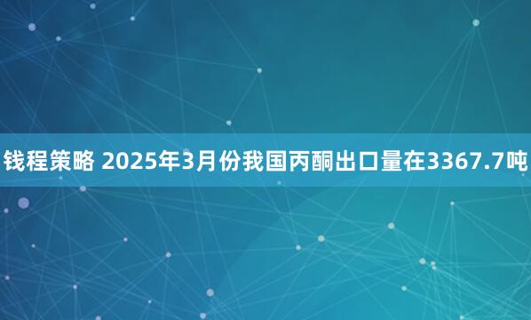 钱程策略 2025年3月份我国丙酮出口量在3367.7吨