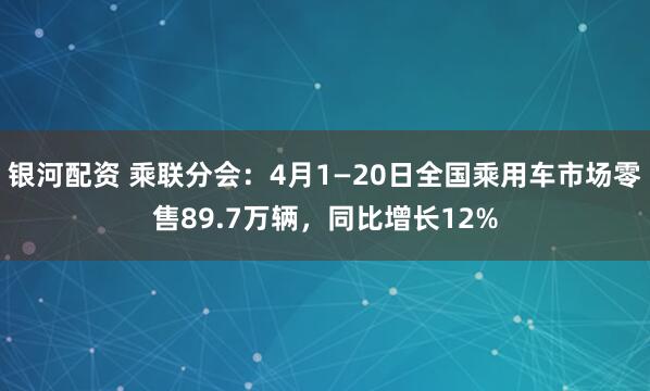 银河配资 乘联分会：4月1—20日全国乘用车市场零售89.7万辆，同比增长12%