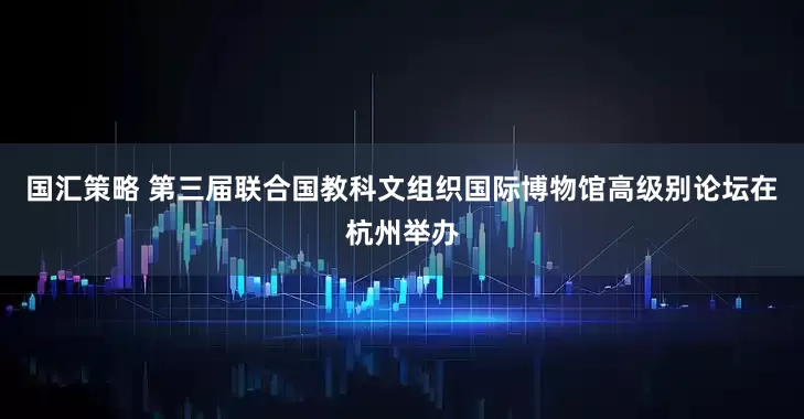 国汇策略 第三届联合国教科文组织国际博物馆高级别论坛在杭州举办