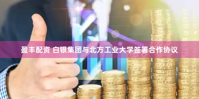 盈丰配资 白银集团与北方工业大学签署合作协议