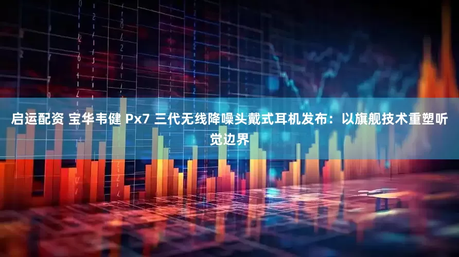 启运配资 宝华韦健 Px7 三代无线降噪头戴式耳机发布：以旗舰技术重塑听觉边界
