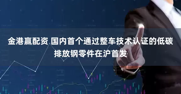 金港赢配资 国内首个通过整车技术认证的低碳排放钢零件在沪首发