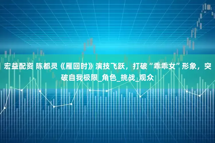 宏益配资 陈都灵《雁回时》演技飞跃，打破“乖乖女”形象，突破自我极限_角色_挑战_观众