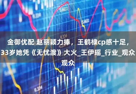 金御优配 赵丽颖力捧，王鹤棣cp感十足，33岁她凭《无忧渡》大火_王伊瑶_行业_观众