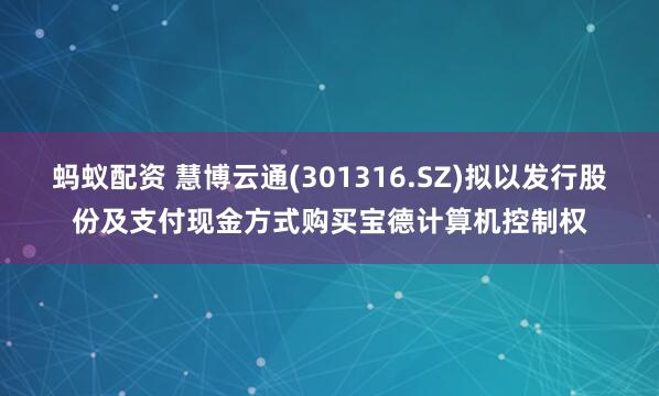 蚂蚁配资 慧博云通(301316.SZ)拟以发行股份及支付现金方式购买宝德计算机控制权
