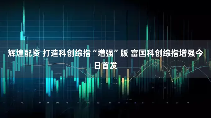 辉煌配资 打造科创综指“增强”版 富国科创综指增强今日首发