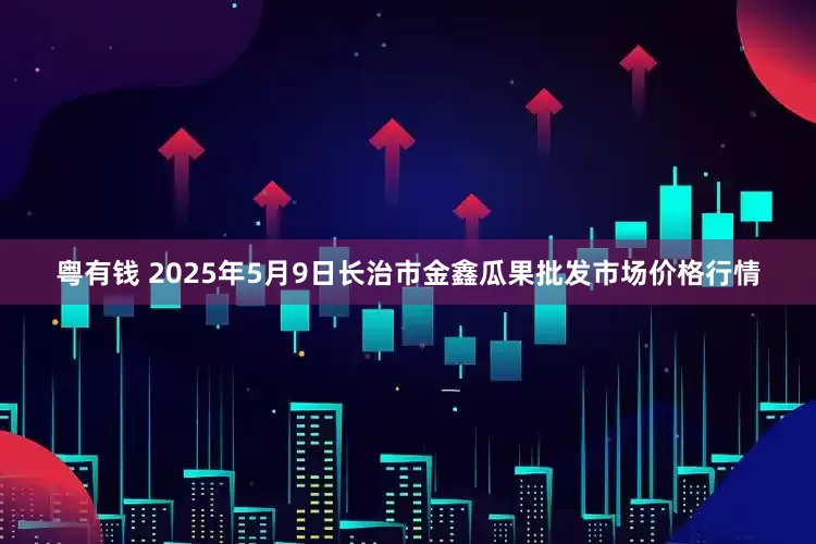 粤有钱 2025年5月9日长治市金鑫瓜果批发市场价格行情