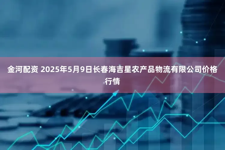金河配资 2025年5月9日长春海吉星农产品物流有限公司价格行情