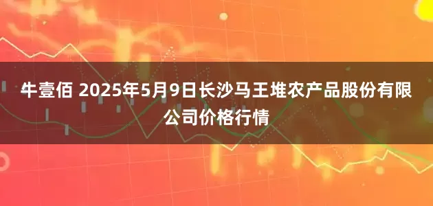 牛壹佰 2025年5月9日长沙马王堆农产品股份有限公司价格行情