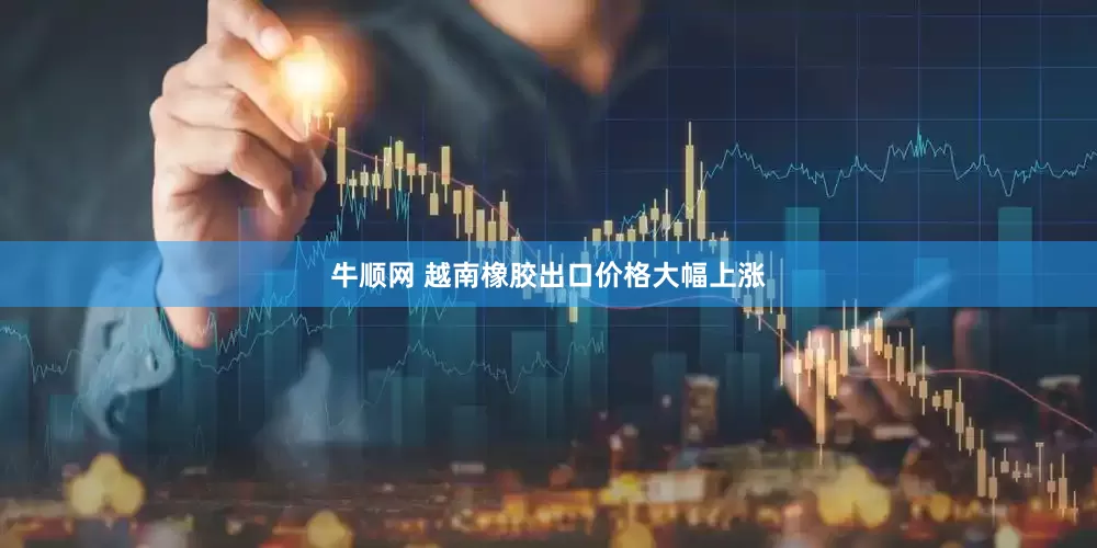 牛顺网 越南橡胶出口价格大幅上涨