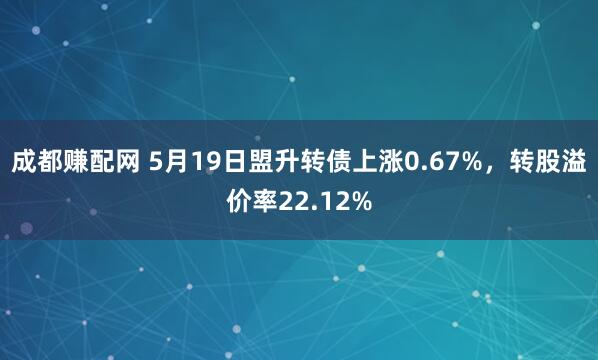 成都赚配网 5月19日盟升转债上涨0.67%，转股溢价率22.12%