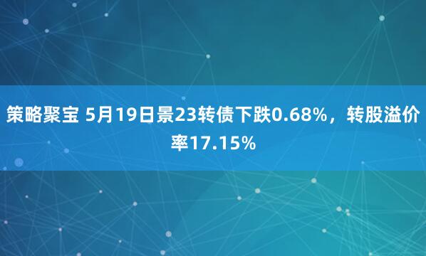 策略聚宝 5月19日景23转债下跌0.68%，转股溢价率17.15%