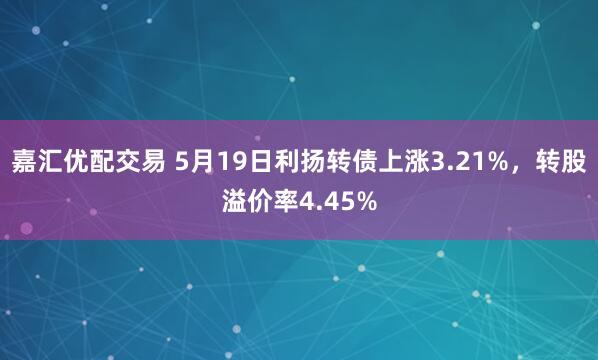 嘉汇优配交易 5月19日利扬转债上涨3.21%，转股溢价率4.45%