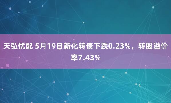 天弘忧配 5月19日新化转债下跌0.23%，转股溢价率7.43%