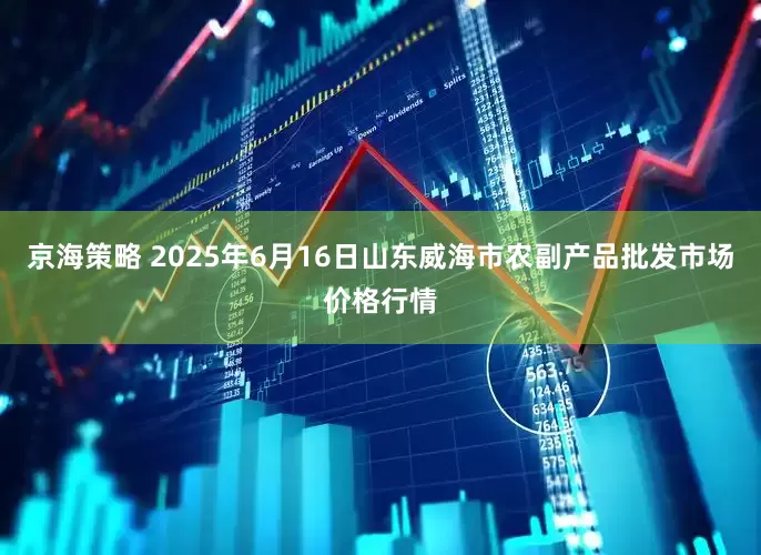 京海策略 2025年6月16日山东威海市农副产品批发市场价格行情
