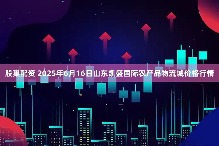 股巢配资 2025年6月16日山东凯盛国际农产品物流城价格行情