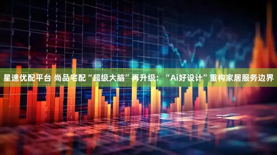 星速优配平台 尚品宅配“超级大脑”再升级：“Ai好设计”重构家居服务边界