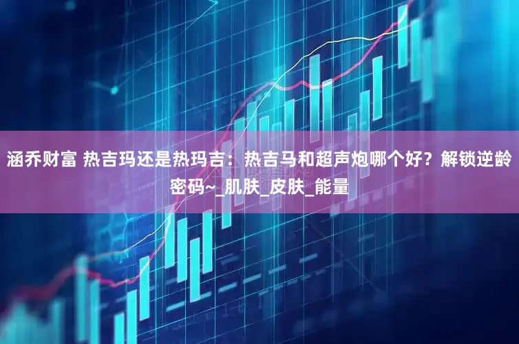 涵乔财富 热吉玛还是热玛吉：热吉马和超声炮哪个好？解锁逆龄密码~_肌肤_皮肤_能量