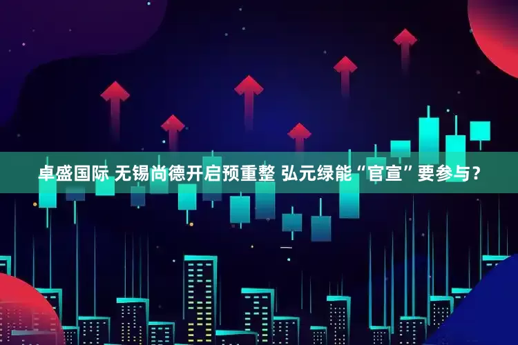 卓盛国际 无锡尚德开启预重整 弘元绿能“官宣”要参与？