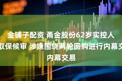 金铺子配资 甬金股份62岁实控人被取保候审 涉嫌围绕两轮回购进行内幕交易