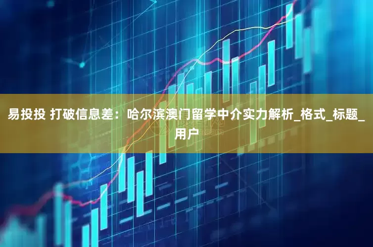 易投投 打破信息差：哈尔滨澳门留学中介实力解析_格式_标题_用户