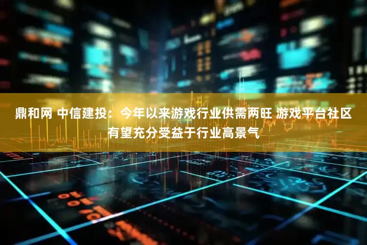 鼎和网 中信建投：今年以来游戏行业供需两旺 游戏平台社区有望充分受益于行业高景气