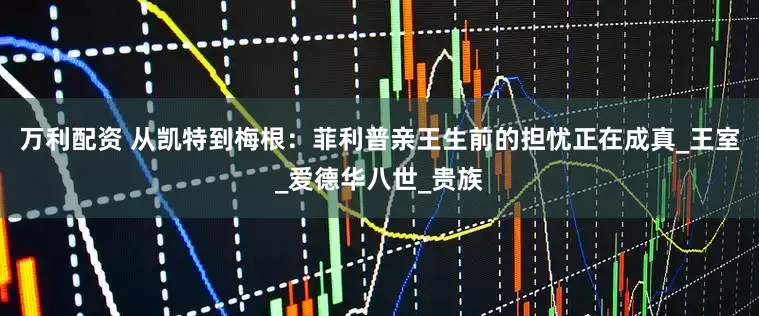 万利配资 从凯特到梅根：菲利普亲王生前的担忧正在成真_王室_爱德华八世_贵族