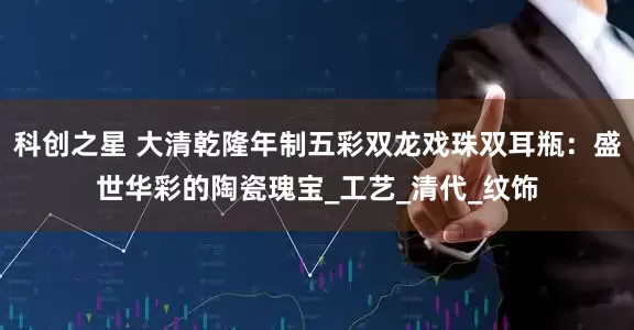 科创之星 大清乾隆年制五彩双龙戏珠双耳瓶：盛世华彩的陶瓷瑰宝_工艺_清代_纹饰