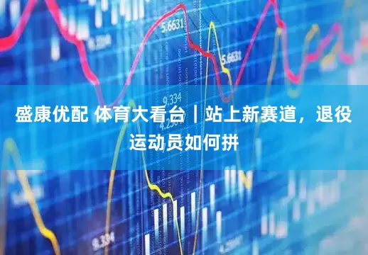 盛康优配 体育大看台｜站上新赛道，退役运动员如何拼