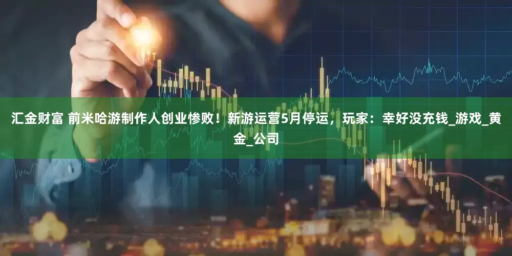 汇金财富 前米哈游制作人创业惨败！新游运营5月停运，玩家：幸好没充钱_游戏_黄金_公司