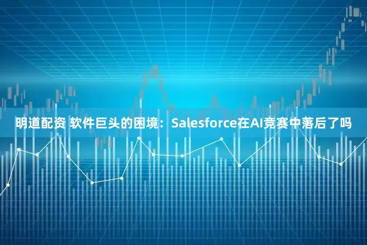 明道配资 软件巨头的困境：Salesforce在AI竞赛中落后了吗