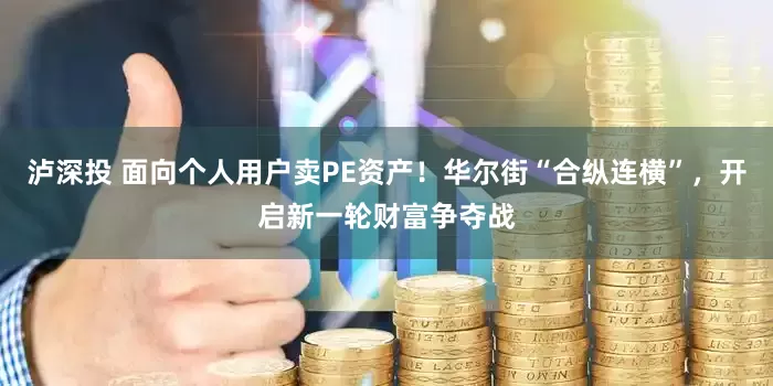 泸深投 面向个人用户卖PE资产！华尔街“合纵连横”，开启新一轮财富争夺战