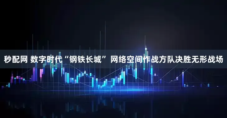 秒配网 数字时代“钢铁长城” 网络空间作战方队决胜无形战场