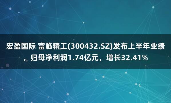 宏盈国际 富临精工(300432.SZ)发布上半年业绩，归母净利润1.74亿元，增长32.41%