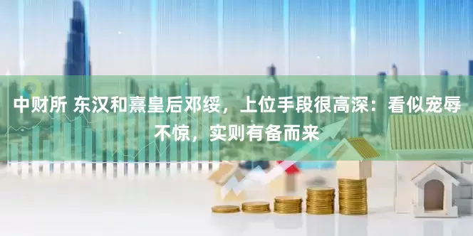 中财所 东汉和熹皇后邓绥，上位手段很高深：看似宠辱不惊，实则有备而来