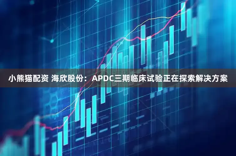 小熊猫配资 海欣股份：APDC三期临床试验正在探索解决方案