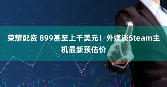 荣耀配资 899甚至上千美元！外媒谈Steam主机最新预估价