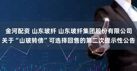 金河配资 山东玻纤 山东玻纤集团股份有限公司关于“山玻转债”可选择回售的第二次提示性公告