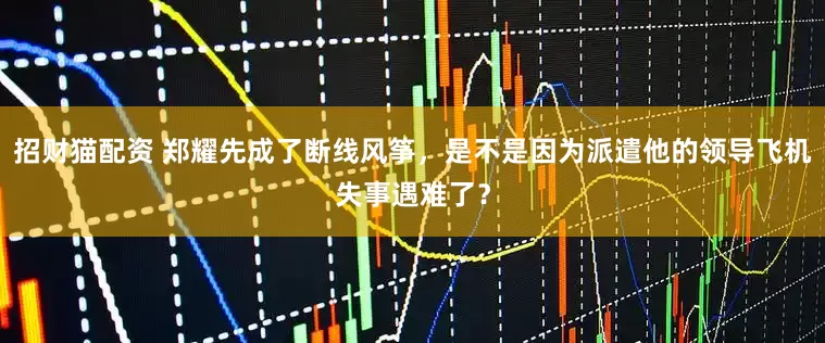 招财猫配资 郑耀先成了断线风筝，是不是因为派遣他的领导飞机失事遇难了？