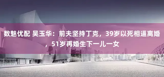 数魅优配 吴玉华：前夫坚持丁克，39岁以死相逼离婚，51岁再婚生下一儿一女