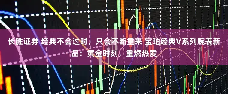 长胜证券 经典不会过时，只会不断重来 宝珀经典V系列腕表新品：黄金时刻，重燃热爱