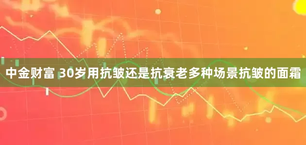 中金财富 30岁用抗皱还是抗衰老多种场景抗皱的面霜
