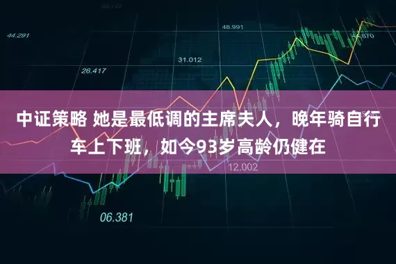 中证策略 她是最低调的主席夫人，晚年骑自行车上下班，如今93岁高龄仍健在